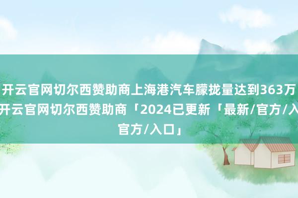 开云官网切尔西赞助商上海港汽车朦拢量达到363万辆-开云官网切尔西赞助商「2024已更新「最新/官方/入口」