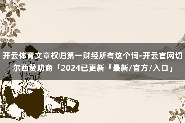 开云体育文章权归第一财经所有这个词-开云官网切尔西赞助商「2024已更新「最新/官方/入口」