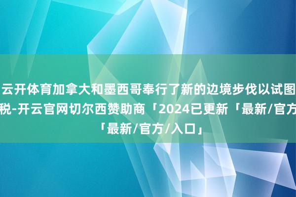 云开体育加拿大和墨西哥奉行了新的边境步伐以试图遁藏关税-开云官网切尔西赞助商「2024已更新「最新/官方/入口」