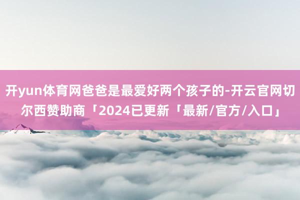 开yun体育网爸爸是最爱好两个孩子的-开云官网切尔西赞助商「2024已更新「最新/官方/入口」