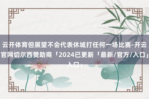 云开体育但展望不会代表休城打任何一场比赛-开云官网切尔西赞助商「2024已更新「最新/官方/入口」