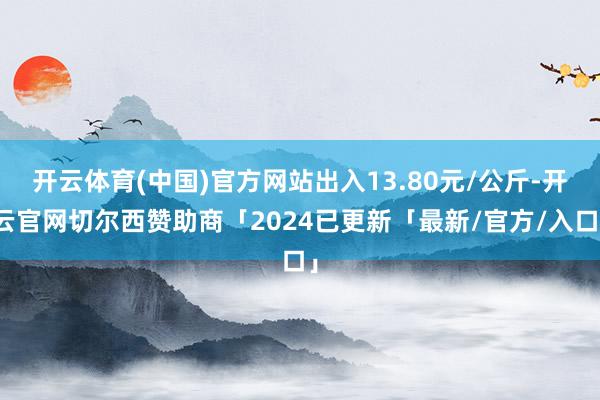 开云体育(中国)官方网站出入13.80元/公斤-开云官网切尔西赞助商「2024已更新「最新/官方/入口」