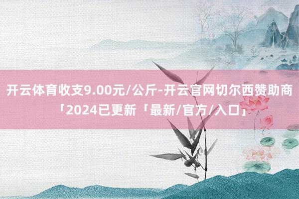 开云体育收支9.00元/公斤-开云官网切尔西赞助商「2024已更新「最新/官方/入口」