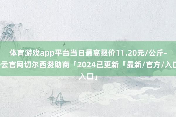 体育游戏app平台当日最高报价11.20元/公斤-开云官网切尔西赞助商「2024已更新「最新/官方/入口」