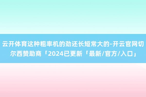 云开体育这种粗率机的劲还长短常大的-开云官网切尔西赞助商「2024已更新「最新/官方/入口」