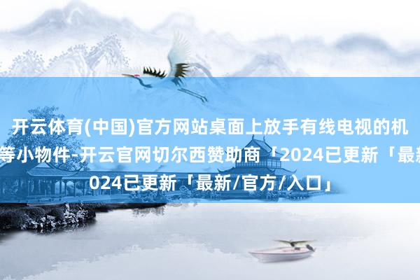 开云体育(中国)官方网站桌面上放手有线电视的机顶盒、遥控器等小物件-开云官网切尔西赞助商「2024已更新「最新/官方/入口」
