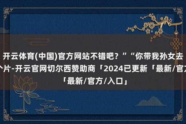 开云体育(中国)官方网站不错吧？”“你带我孙女去病院拍个片-开云官网切尔西赞助商「2024已更新「最新/官方/入口」