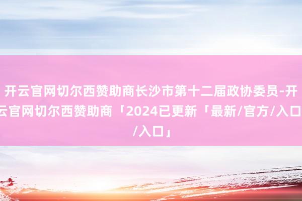 开云官网切尔西赞助商长沙市第十二届政协委员-开云官网切尔西赞助商「2024已更新「最新/官方/入口」