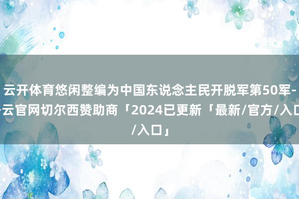云开体育悠闲整编为中国东说念主民开脱军第50军-开云官网切尔西赞助商「2024已更新「最新/官方/入口」