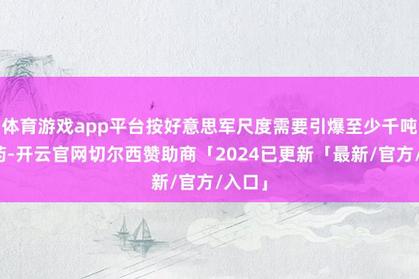 体育游戏app平台按好意思军尺度需要引爆至少千吨级火药-开云官网切尔西赞助商「2024已更新「最新/官方/入口」