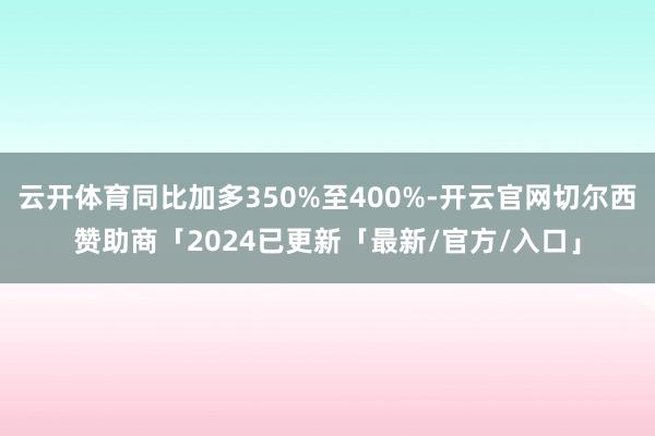 云开体育同比加多350%至400%-开云官网切尔西赞助商「2024已更新「最新/官方/入口」