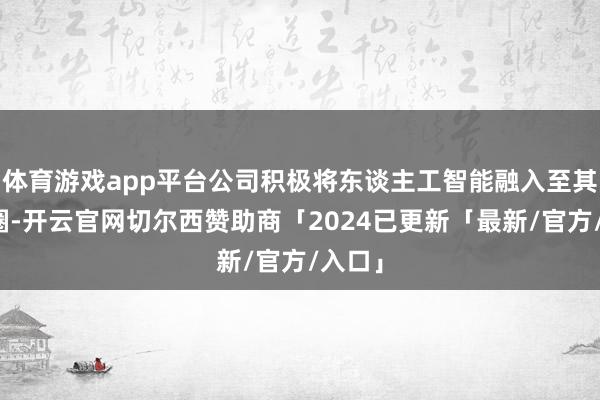 体育游戏app平台公司积极将东谈主工智能融入至其生态圈-开云官网切尔西赞助商「2024已更新「最新/官方/入口」
