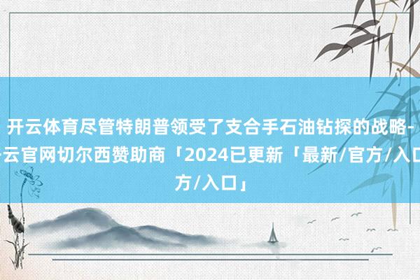 开云体育尽管特朗普领受了支合手石油钻探的战略-开云官网切尔西赞助商「2024已更新「最新/官方/入口」