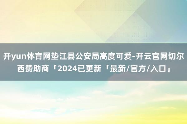 开yun体育网垫江县公安局高度可爱-开云官网切尔西赞助商「2024已更新「最新/官方/入口」