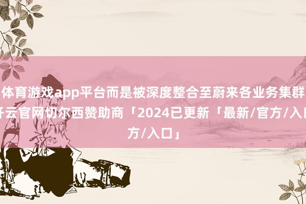 体育游戏app平台而是被深度整合至蔚来各业务集群-开云官网切尔西赞助商「2024已更新「最新/官方/入口」