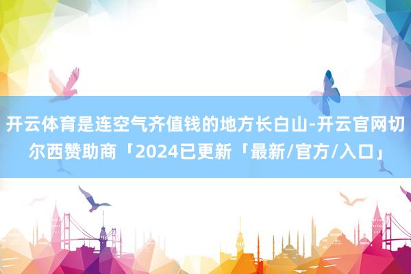 开云体育是连空气齐值钱的地方长白山-开云官网切尔西赞助商「2024已更新「最新/官方/入口」