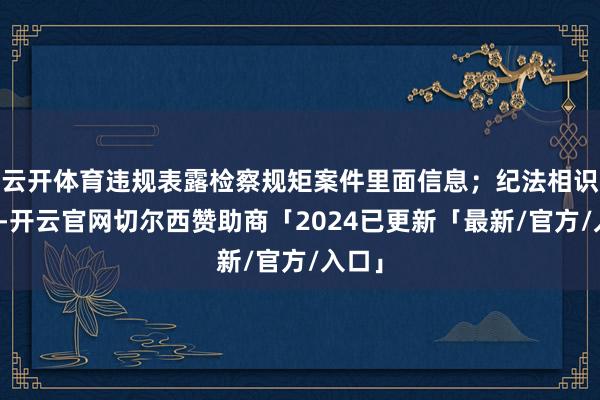 云开体育违规表露检察规矩案件里面信息；纪法相识荒原-开云官网切尔西赞助商「2024已更新「最新/官方/入口」