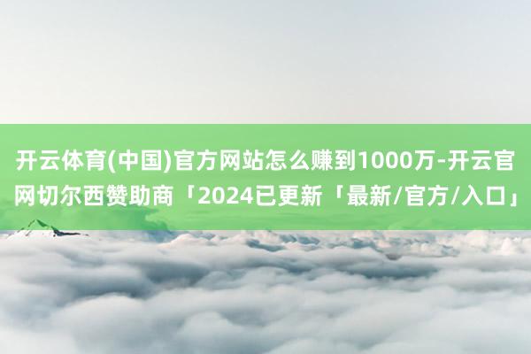 开云体育(中国)官方网站怎么赚到1000万-开云官网切尔西赞助商「2024已更新「最新/官方/入口」