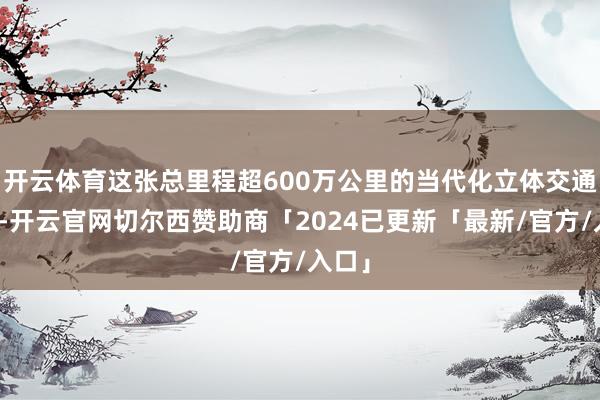 开云体育这张总里程超600万公里的当代化立体交通收集-开云官网切尔西赞助商「2024已更新「最新/官方/入口」