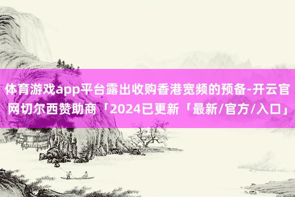 体育游戏app平台露出收购香港宽频的预备-开云官网切尔西赞助商「2024已更新「最新/官方/入口」