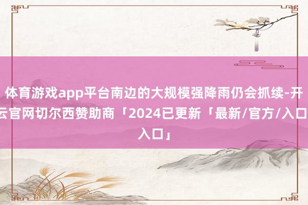 体育游戏app平台南边的大规模强降雨仍会抓续-开云官网切尔西赞助商「2024已更新「最新/官方/入口」