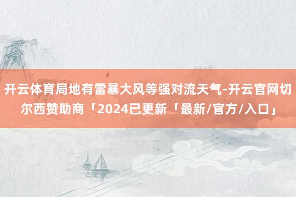 开云体育局地有雷暴大风等强对流天气-开云官网切尔西赞助商「2024已更新「最新/官方/入口」
