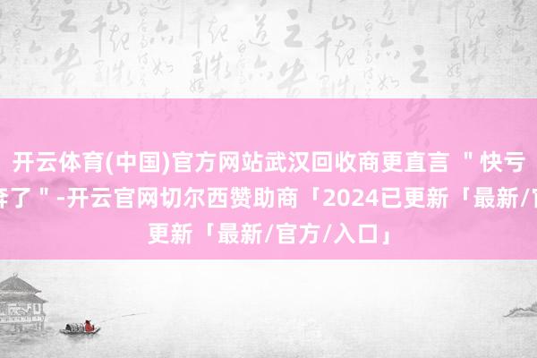 开云体育(中国)官方网站武汉回收商更直言 ＂快亏了一辆飞奔了＂-开云官网切尔西赞助商「2024已更新「最新/官方/入口」