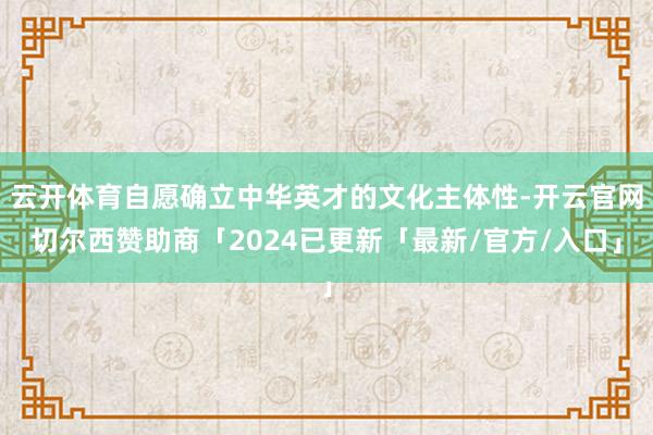 云开体育自愿确立中华英才的文化主体性-开云官网切尔西赞助商「2024已更新「最新/官方/入口」