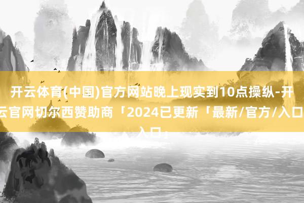 开云体育(中国)官方网站晚上现实到10点操纵-开云官网切尔西赞助商「2024已更新「最新/官方/入口」