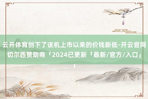 云开体育创下了该机上市以来的价钱新低-开云官网切尔西赞助商「2024已更新「最新/官方/入口」