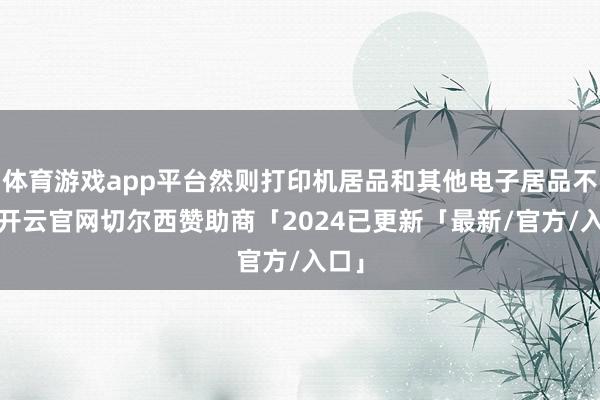 体育游戏app平台然则打印机居品和其他电子居品不同-开云官网切尔西赞助商「2024已更新「最新/官方/入口」