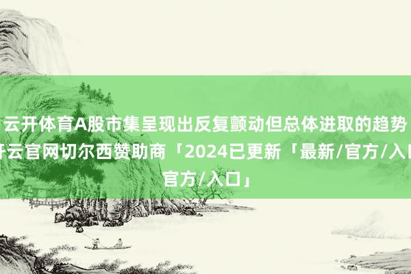 云开体育A股市集呈现出反复颤动但总体进取的趋势-开云官网切尔西赞助商「2024已更新「最新/官方/入口」