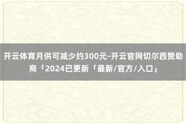 开云体育月供可减少约300元-开云官网切尔西赞助商「2024已更新「最新/官方/入口」