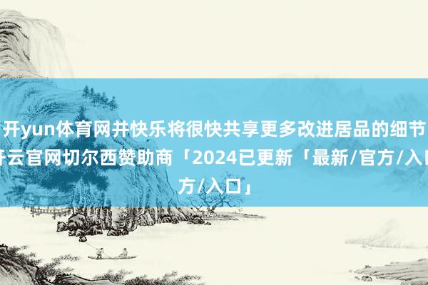 开yun体育网并快乐将很快共享更多改进居品的细节-开云官网切尔西赞助商「2024已更新「最新/官方/入口」