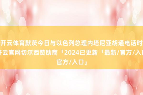 开云体育默茨今日与以色列总理内塔尼亚胡通电话时-开云官网切尔西赞助商「2024已更新「最新/官方/入口」