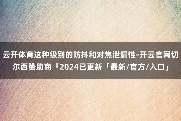 云开体育这种级别的防抖和对焦泄漏性-开云官网切尔西赞助商「2024已更新「最新/官方/入口」