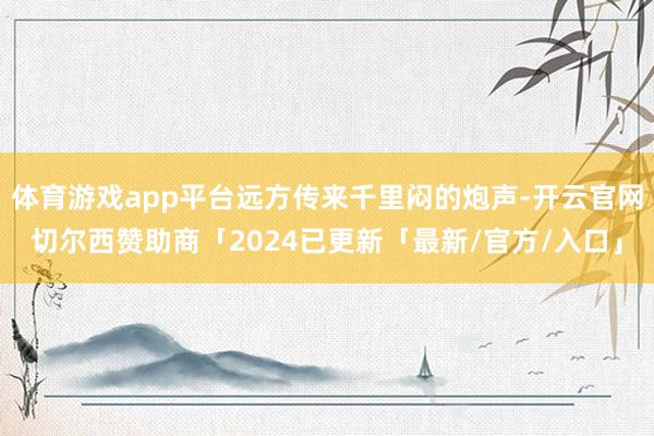 体育游戏app平台远方传来千里闷的炮声-开云官网切尔西赞助商「2024已更新「最新/官方/入口」