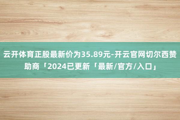云开体育正股最新价为35.89元-开云官网切尔西赞助商「2024已更新「最新/官方/入口」