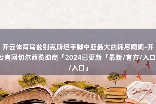 开云体育乌兹别克斯坦手脚中亚最大的耗尽阛阓-开云官网切尔西赞助商「2024已更新「最新/官方/入口」