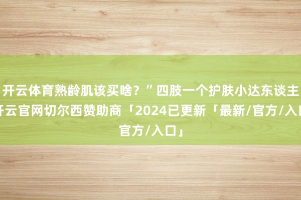开云体育熟龄肌该买啥？”四肢一个护肤小达东谈主-开云官网切尔西赞助商「2024已更新「最新/官方/入口」