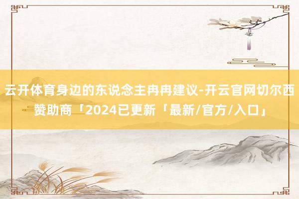 云开体育身边的东说念主冉冉建议-开云官网切尔西赞助商「2024已更新「最新/官方/入口」