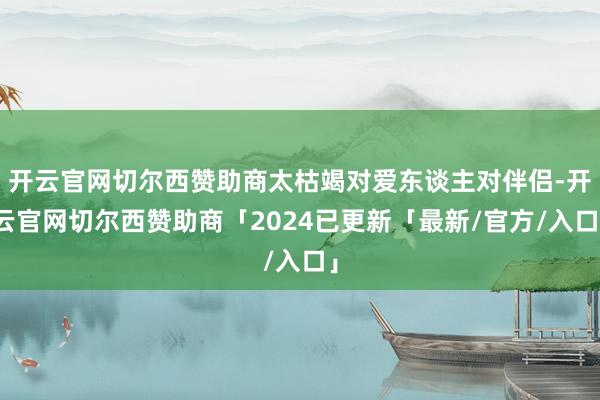 开云官网切尔西赞助商太枯竭对爱东谈主对伴侣-开云官网切尔西赞助商「2024已更新「最新/官方/入口」