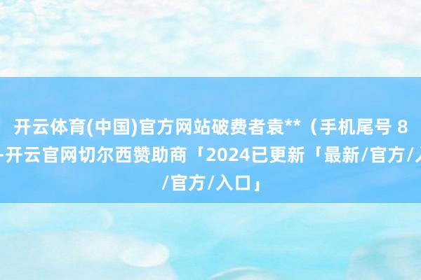 开云体育(中国)官方网站破费者袁**（手机尾号 8520-开云官网切尔西赞助商「2024已更新「最新/官方/入口」