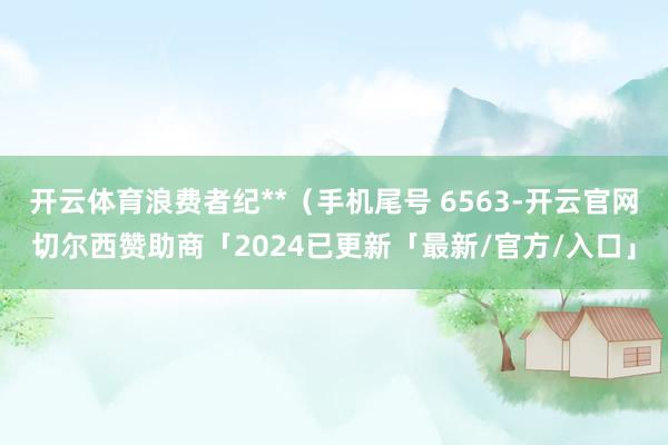 开云体育浪费者纪**（手机尾号 6563-开云官网切尔西赞助商「2024已更新「最新/官方/入口」