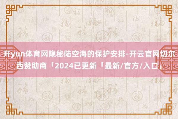 开yun体育网隐秘陆空海的保护安排-开云官网切尔西赞助商「2024已更新「最新/官方/入口」