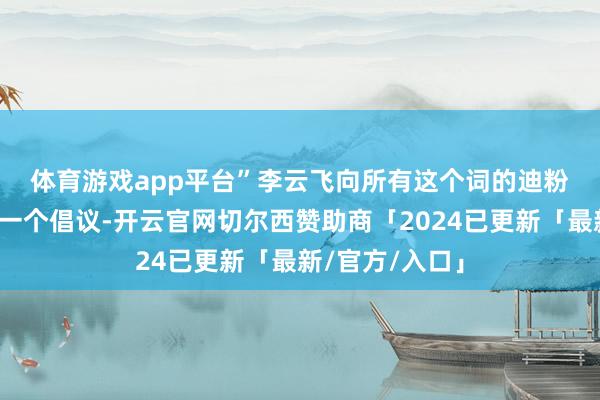 体育游戏app平台”　　李云飞向所有这个词的迪粉一又友们发出一个倡议-开云官网切尔西赞助商「2024已更新「最新/官方/入口」