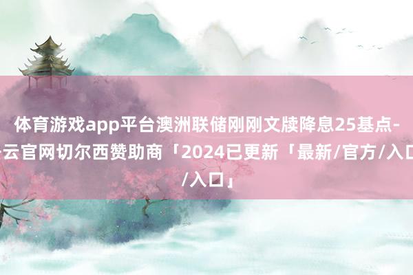 体育游戏app平台澳洲联储刚刚文牍降息25基点-开云官网切尔西赞助商「2024已更新「最新/官方/入口」