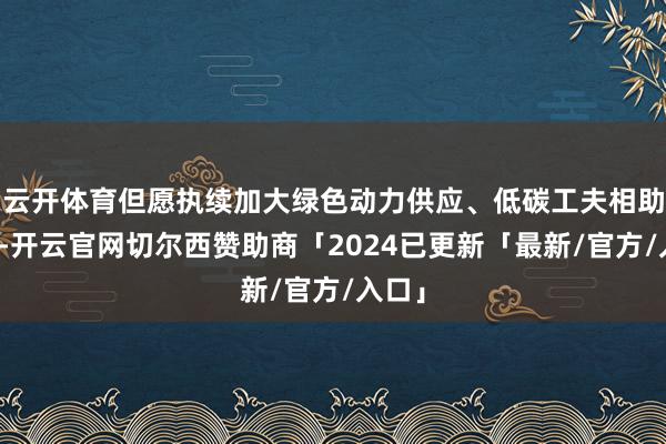 云开体育但愿执续加大绿色动力供应、低碳工夫相助分享-开云官网切尔西赞助商「2024已更新「最新/官方/入口」