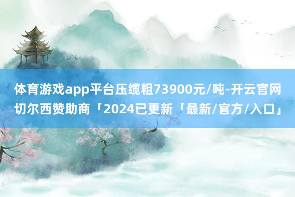 体育游戏app平台压缆粗73900元/吨-开云官网切尔西赞助商「2024已更新「最新/官方/入口」