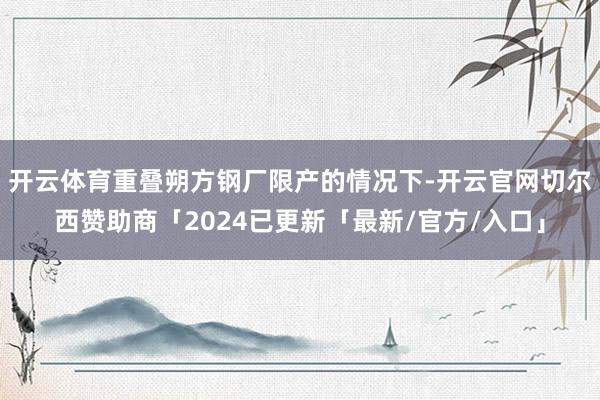 开云体育重叠朔方钢厂限产的情况下-开云官网切尔西赞助商「2024已更新「最新/官方/入口」